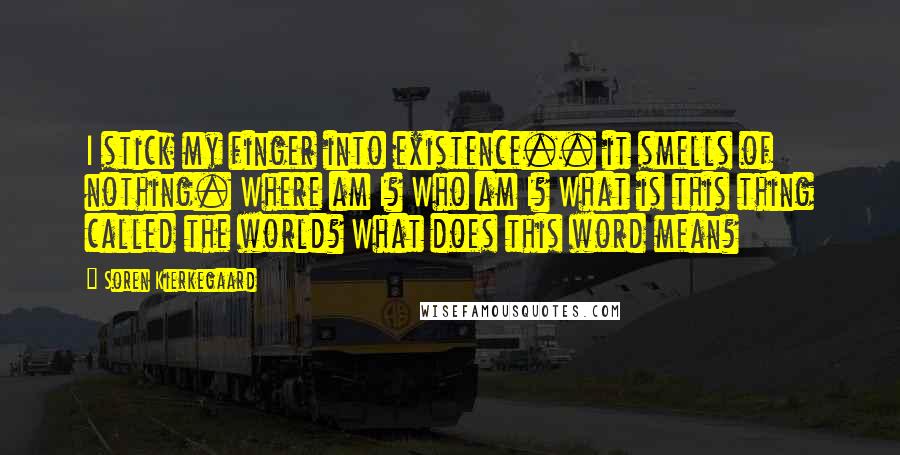 Soren Kierkegaard Quotes: I stick my finger into existence.. it smells of nothing. Where am I? Who am I? What is this thing called the world? What does this word mean?