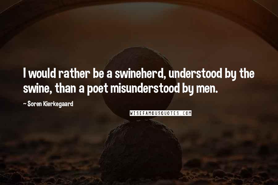 Soren Kierkegaard Quotes: I would rather be a swineherd, understood by the swine, than a poet misunderstood by men.
