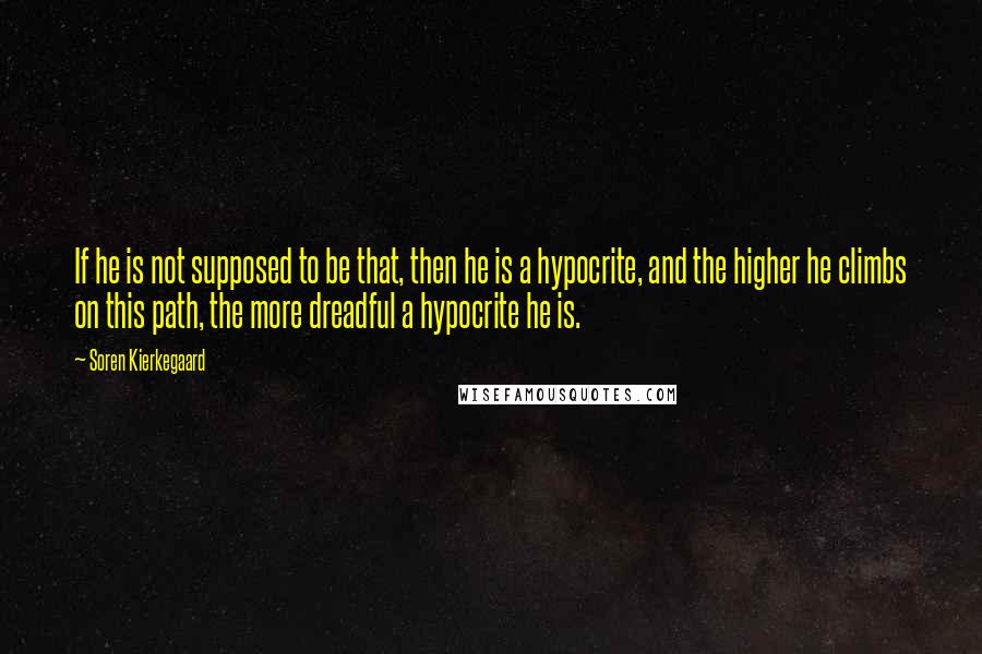 Soren Kierkegaard Quotes: If he is not supposed to be that, then he is a hypocrite, and the higher he climbs on this path, the more dreadful a hypocrite he is.