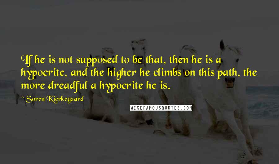 Soren Kierkegaard Quotes: If he is not supposed to be that, then he is a hypocrite, and the higher he climbs on this path, the more dreadful a hypocrite he is.