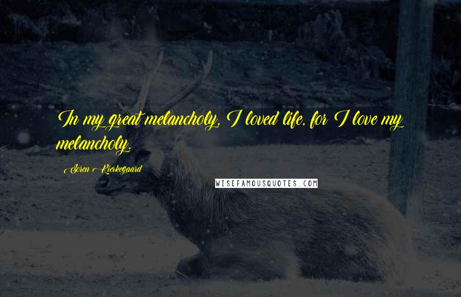 Soren Kierkegaard Quotes: In my great melancholy, I loved life, for I love my melancholy.