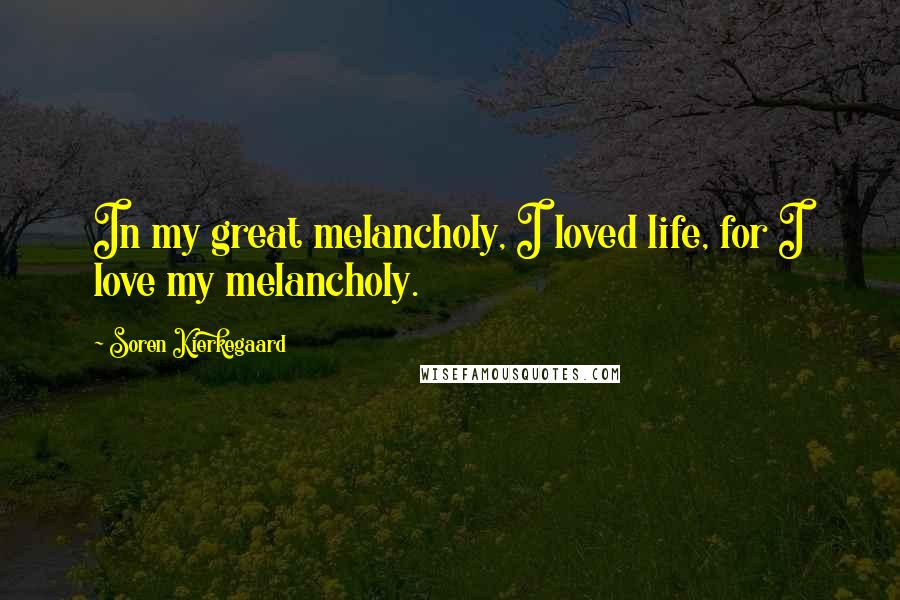 Soren Kierkegaard Quotes: In my great melancholy, I loved life, for I love my melancholy.