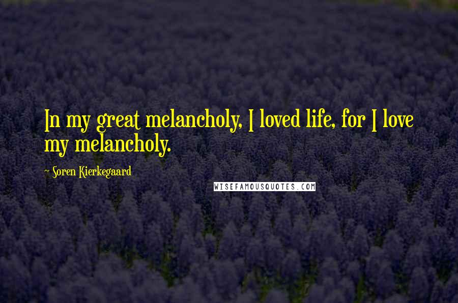Soren Kierkegaard Quotes: In my great melancholy, I loved life, for I love my melancholy.