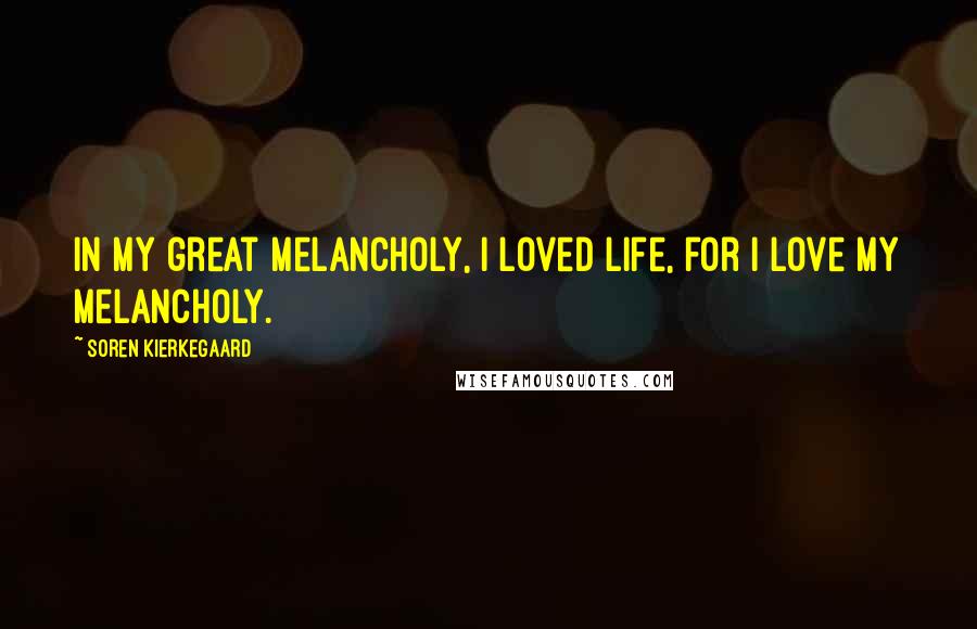 Soren Kierkegaard Quotes: In my great melancholy, I loved life, for I love my melancholy.