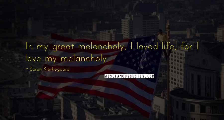 Soren Kierkegaard Quotes: In my great melancholy, I loved life, for I love my melancholy.