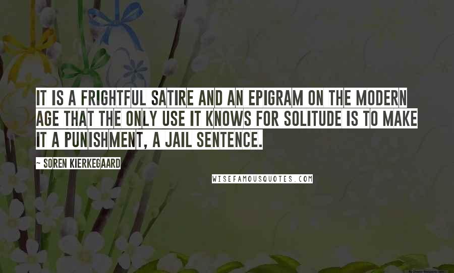 Soren Kierkegaard Quotes: It is a frightful satire and an epigram on the modern age that the only use it knows for solitude is to make it a punishment, a jail sentence.