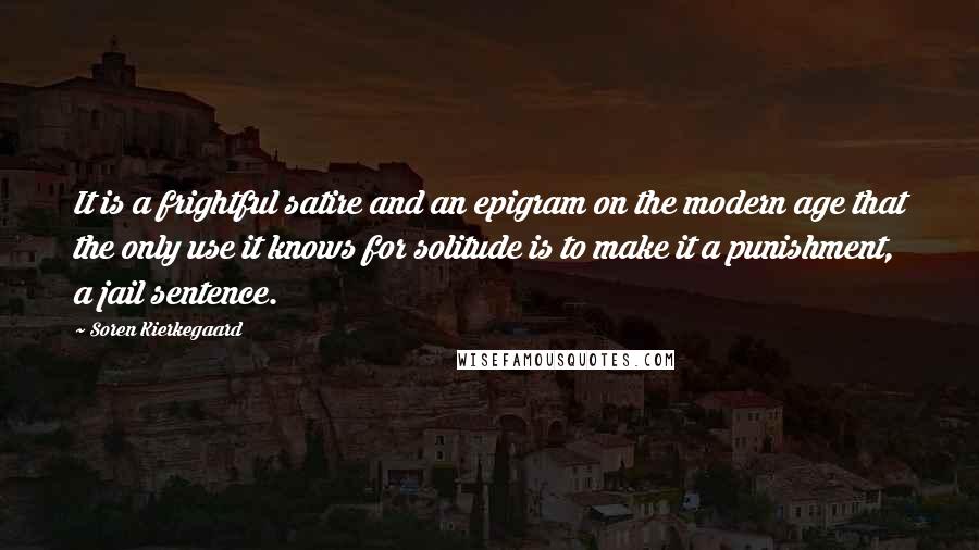 Soren Kierkegaard Quotes: It is a frightful satire and an epigram on the modern age that the only use it knows for solitude is to make it a punishment, a jail sentence.