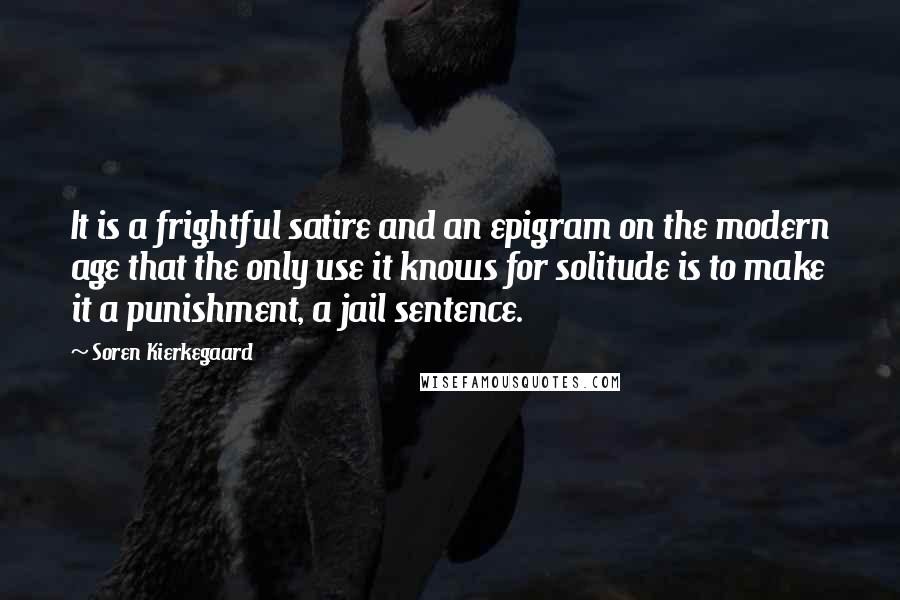 Soren Kierkegaard Quotes: It is a frightful satire and an epigram on the modern age that the only use it knows for solitude is to make it a punishment, a jail sentence.