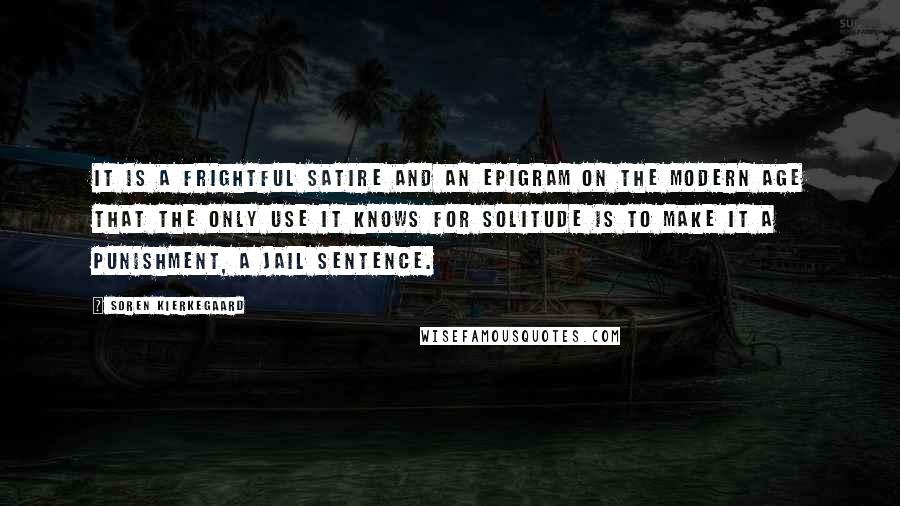 Soren Kierkegaard Quotes: It is a frightful satire and an epigram on the modern age that the only use it knows for solitude is to make it a punishment, a jail sentence.