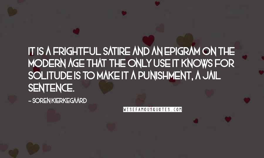 Soren Kierkegaard Quotes: It is a frightful satire and an epigram on the modern age that the only use it knows for solitude is to make it a punishment, a jail sentence.