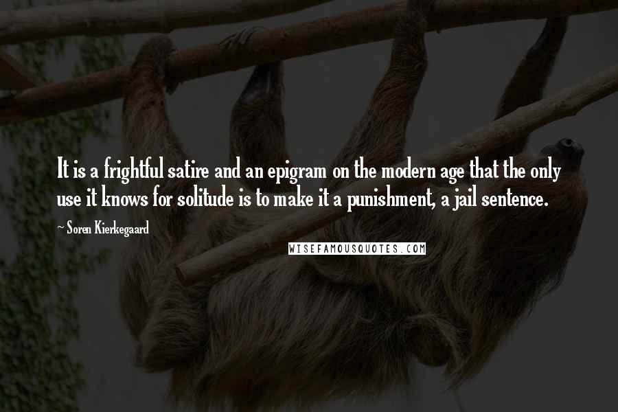 Soren Kierkegaard Quotes: It is a frightful satire and an epigram on the modern age that the only use it knows for solitude is to make it a punishment, a jail sentence.