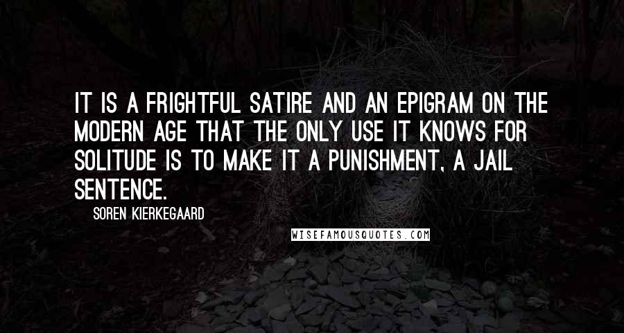 Soren Kierkegaard Quotes: It is a frightful satire and an epigram on the modern age that the only use it knows for solitude is to make it a punishment, a jail sentence.