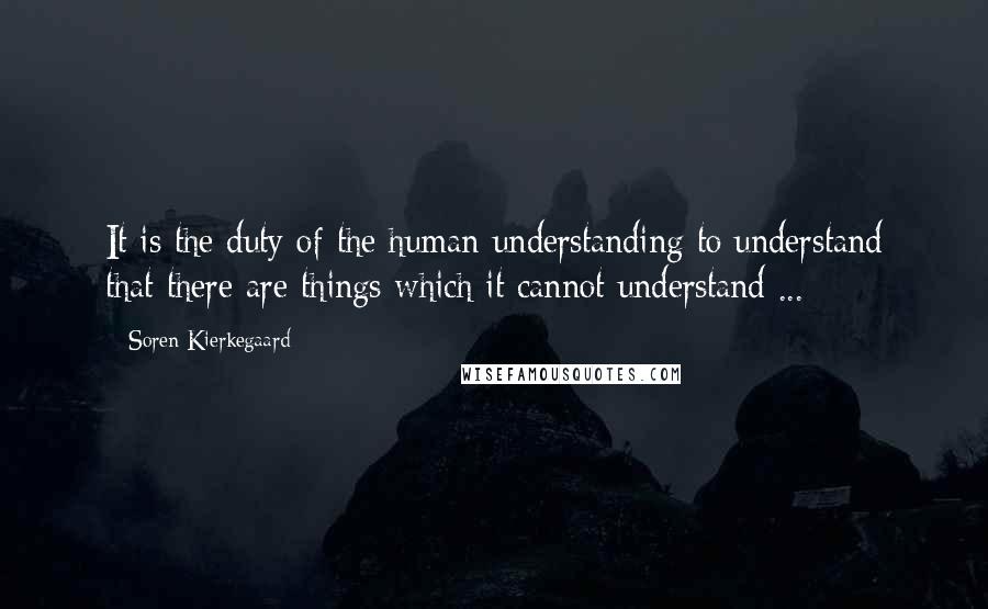 Soren Kierkegaard Quotes: It is the duty of the human understanding to understand that there are things which it cannot understand ...