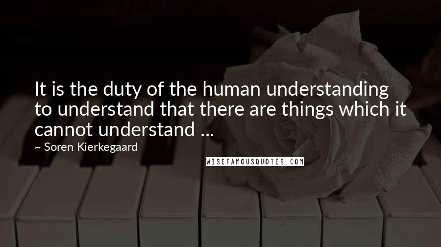 Soren Kierkegaard Quotes: It is the duty of the human understanding to understand that there are things which it cannot understand ...