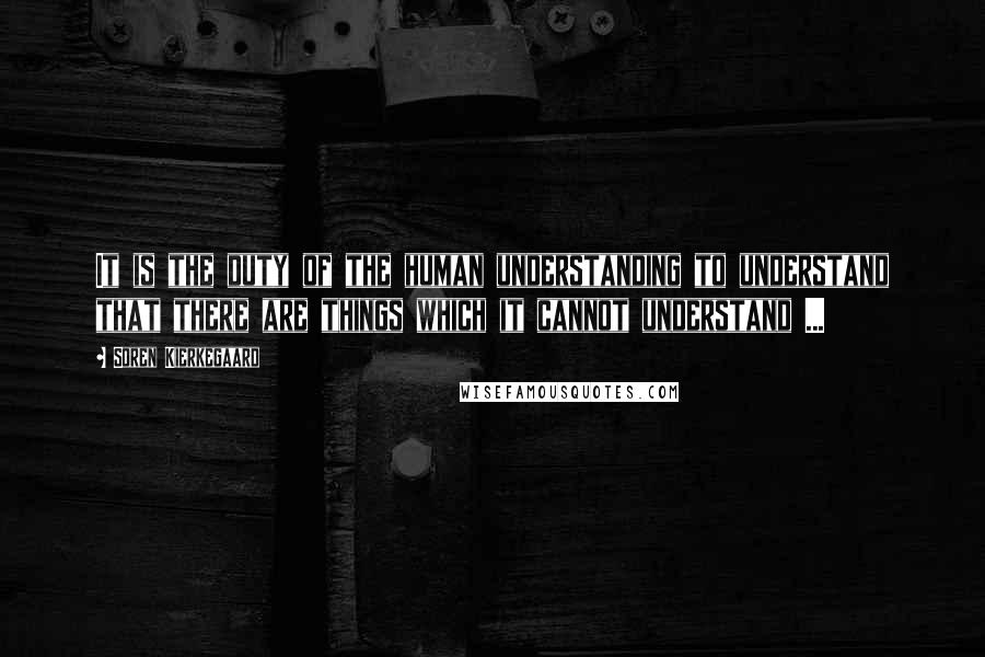 Soren Kierkegaard Quotes: It is the duty of the human understanding to understand that there are things which it cannot understand ...