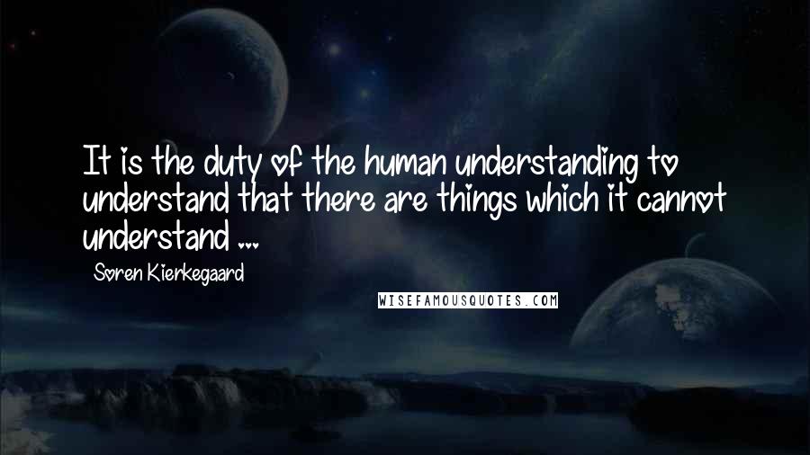 Soren Kierkegaard Quotes: It is the duty of the human understanding to understand that there are things which it cannot understand ...