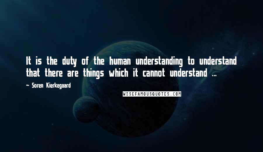 Soren Kierkegaard Quotes: It is the duty of the human understanding to understand that there are things which it cannot understand ...