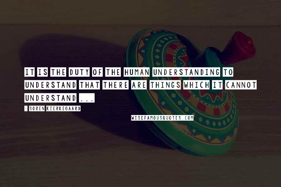 Soren Kierkegaard Quotes: It is the duty of the human understanding to understand that there are things which it cannot understand ...