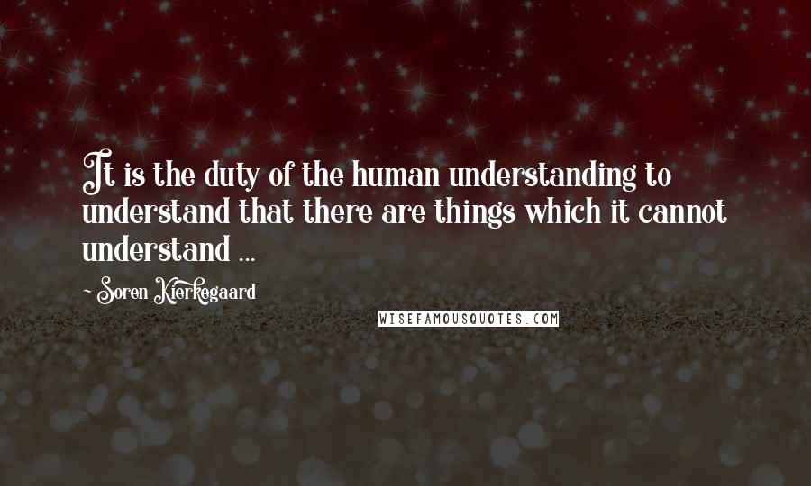 Soren Kierkegaard Quotes: It is the duty of the human understanding to understand that there are things which it cannot understand ...