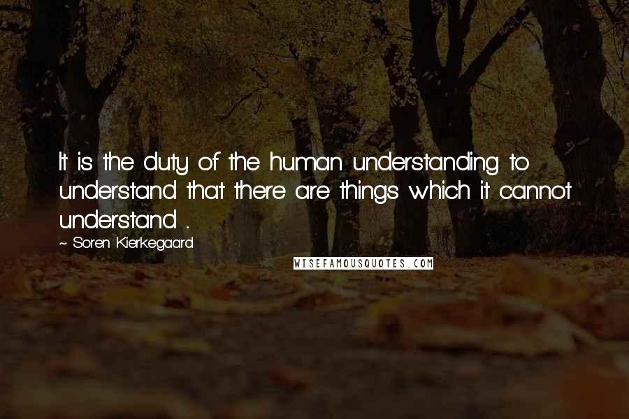 Soren Kierkegaard Quotes: It is the duty of the human understanding to understand that there are things which it cannot understand ...
