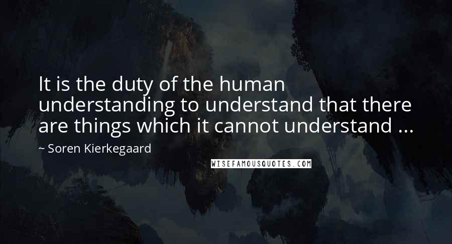 Soren Kierkegaard Quotes: It is the duty of the human understanding to understand that there are things which it cannot understand ...