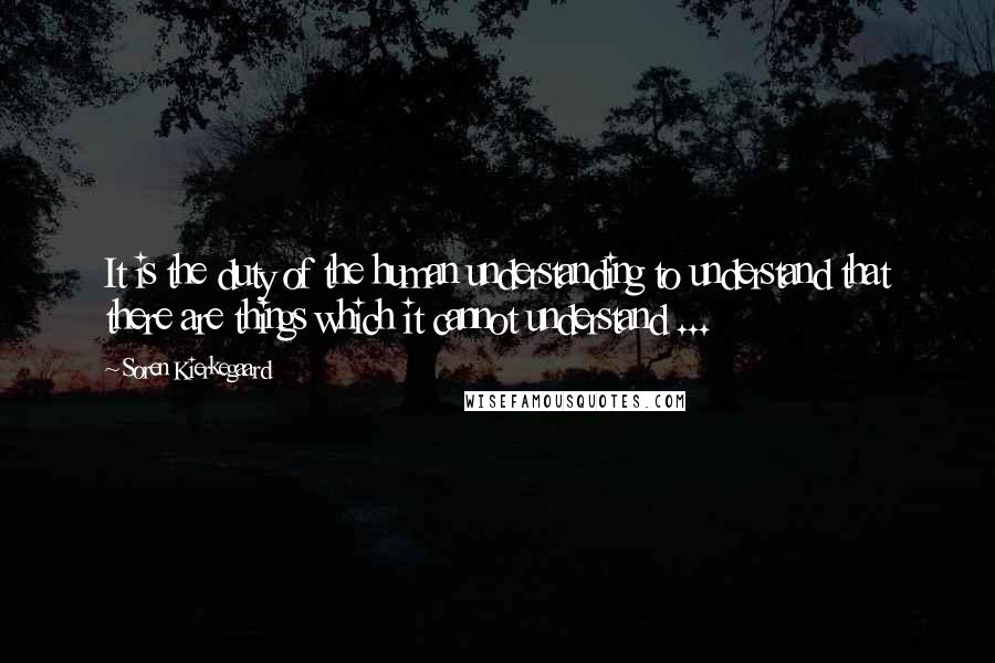 Soren Kierkegaard Quotes: It is the duty of the human understanding to understand that there are things which it cannot understand ...