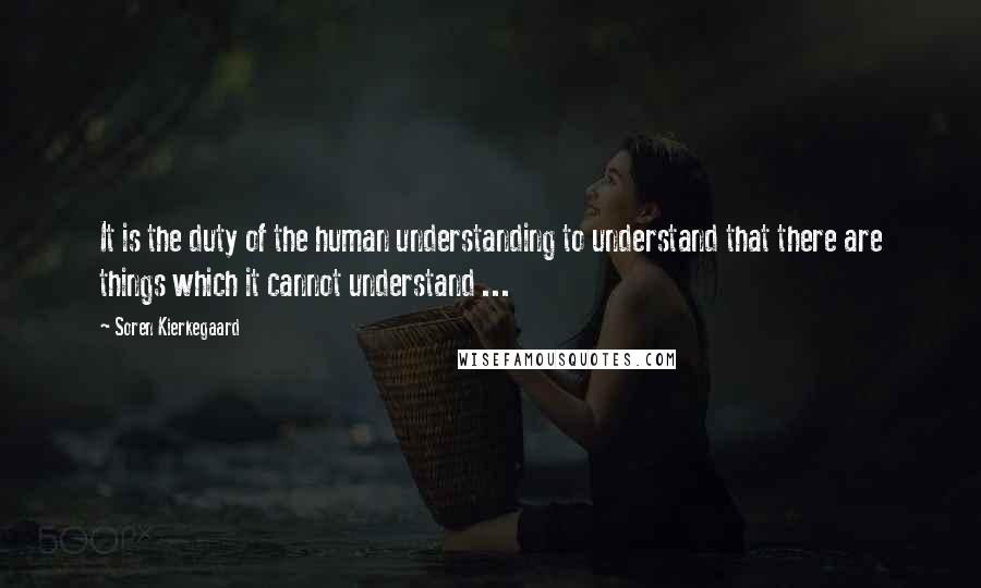 Soren Kierkegaard Quotes: It is the duty of the human understanding to understand that there are things which it cannot understand ...