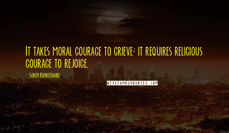 Soren Kierkegaard Quotes: It takes moral courage to grieve; it requires religious courage to rejoice.