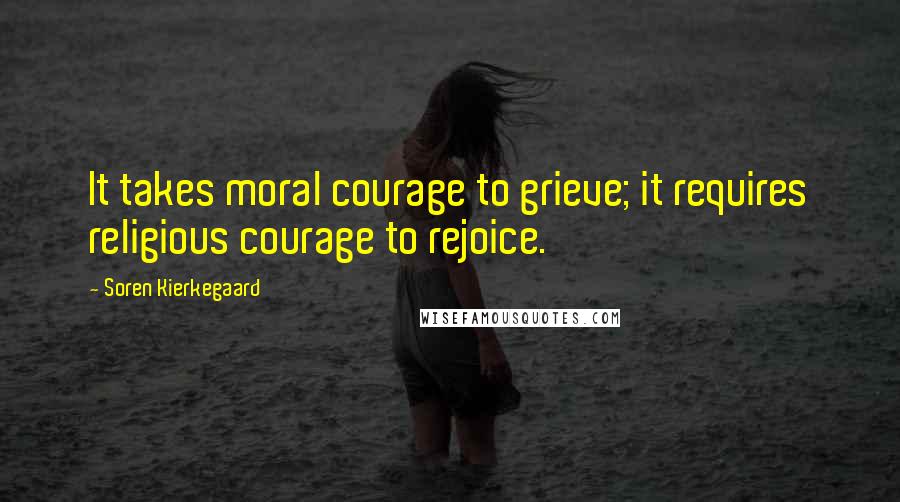 Soren Kierkegaard Quotes: It takes moral courage to grieve; it requires religious courage to rejoice.