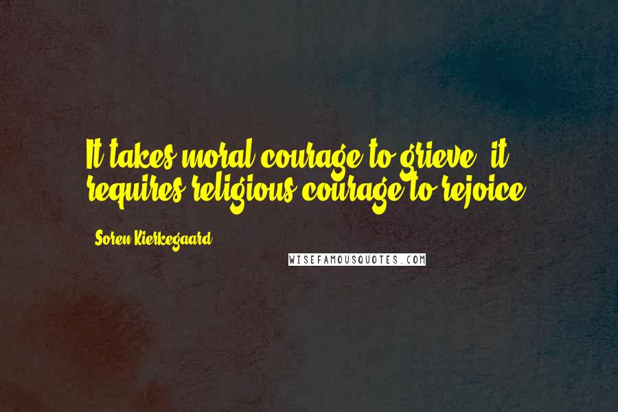Soren Kierkegaard Quotes: It takes moral courage to grieve; it requires religious courage to rejoice.