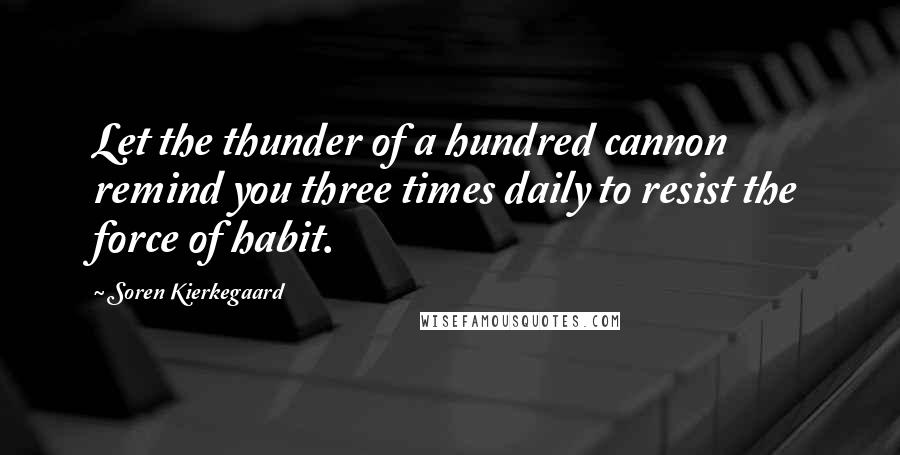 Soren Kierkegaard Quotes: Let the thunder of a hundred cannon remind you three times daily to resist the force of habit.