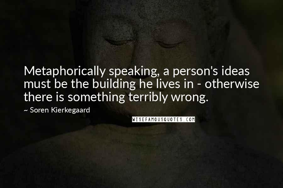 Soren Kierkegaard Quotes: Metaphorically speaking, a person's ideas must be the building he lives in - otherwise there is something terribly wrong.