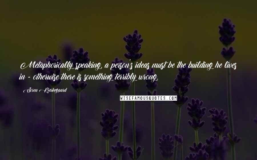 Soren Kierkegaard Quotes: Metaphorically speaking, a person's ideas must be the building he lives in - otherwise there is something terribly wrong.