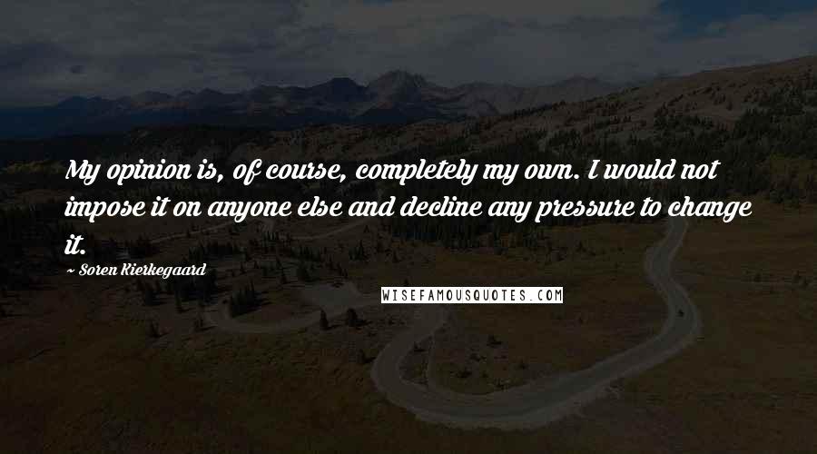 Soren Kierkegaard Quotes: My opinion is, of course, completely my own. I would not impose it on anyone else and decline any pressure to change it.