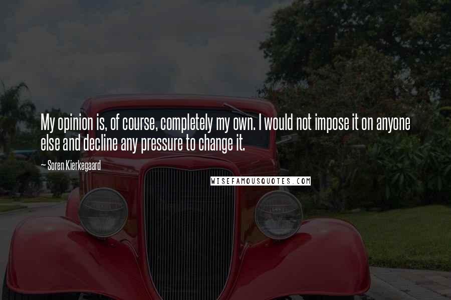 Soren Kierkegaard Quotes: My opinion is, of course, completely my own. I would not impose it on anyone else and decline any pressure to change it.