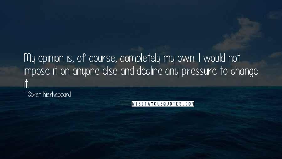 Soren Kierkegaard Quotes: My opinion is, of course, completely my own. I would not impose it on anyone else and decline any pressure to change it.