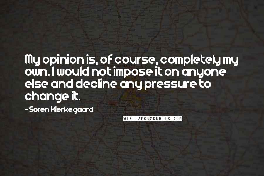 Soren Kierkegaard Quotes: My opinion is, of course, completely my own. I would not impose it on anyone else and decline any pressure to change it.