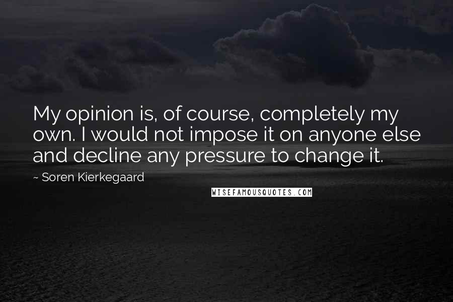 Soren Kierkegaard Quotes: My opinion is, of course, completely my own. I would not impose it on anyone else and decline any pressure to change it.