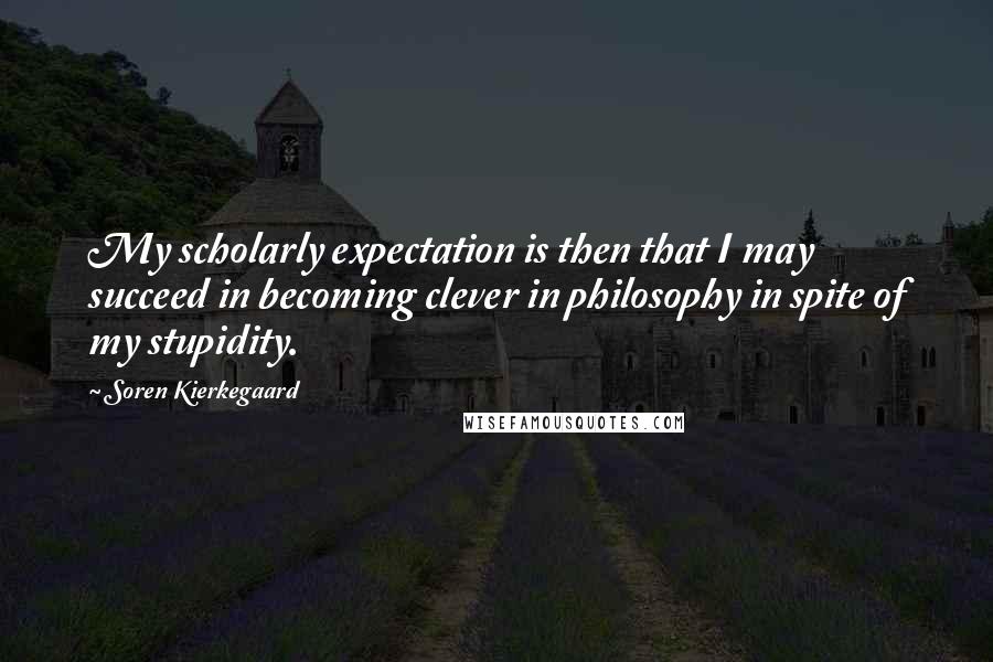 Soren Kierkegaard Quotes: My scholarly expectation is then that I may succeed in becoming clever in philosophy in spite of my stupidity.