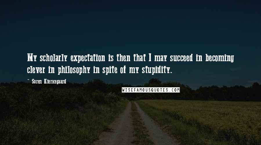 Soren Kierkegaard Quotes: My scholarly expectation is then that I may succeed in becoming clever in philosophy in spite of my stupidity.