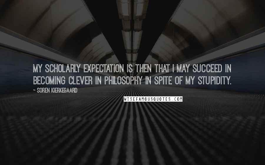 Soren Kierkegaard Quotes: My scholarly expectation is then that I may succeed in becoming clever in philosophy in spite of my stupidity.