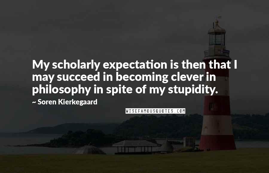 Soren Kierkegaard Quotes: My scholarly expectation is then that I may succeed in becoming clever in philosophy in spite of my stupidity.