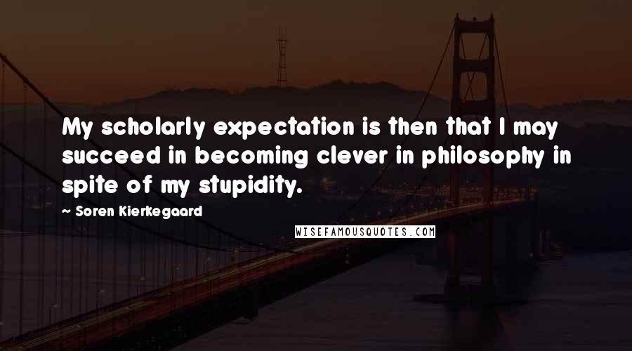 Soren Kierkegaard Quotes: My scholarly expectation is then that I may succeed in becoming clever in philosophy in spite of my stupidity.