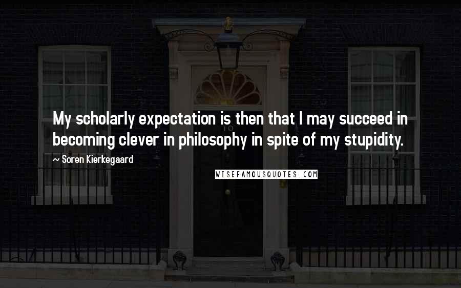Soren Kierkegaard Quotes: My scholarly expectation is then that I may succeed in becoming clever in philosophy in spite of my stupidity.