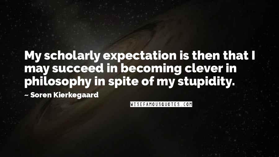 Soren Kierkegaard Quotes: My scholarly expectation is then that I may succeed in becoming clever in philosophy in spite of my stupidity.