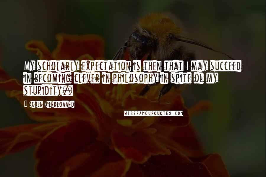 Soren Kierkegaard Quotes: My scholarly expectation is then that I may succeed in becoming clever in philosophy in spite of my stupidity.