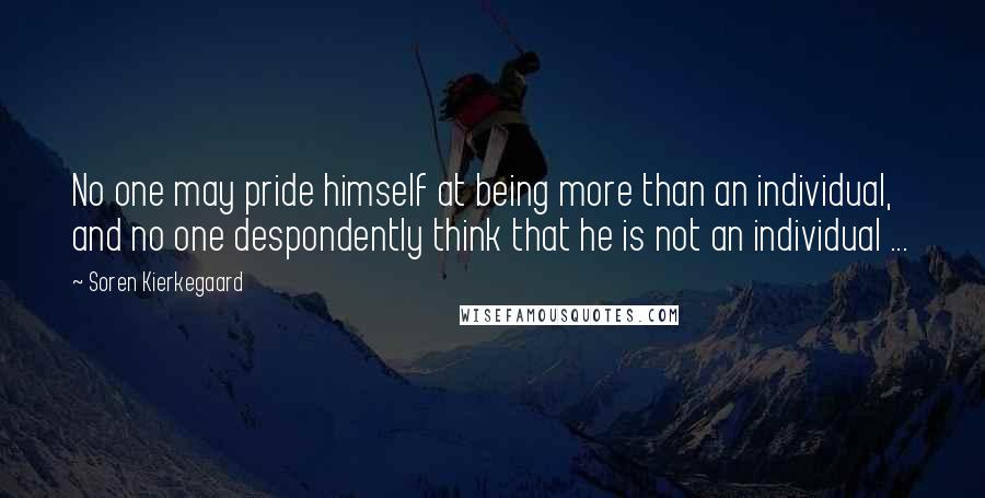 Soren Kierkegaard Quotes: No one may pride himself at being more than an individual, and no one despondently think that he is not an individual ...