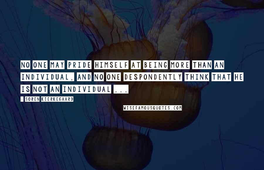 Soren Kierkegaard Quotes: No one may pride himself at being more than an individual, and no one despondently think that he is not an individual ...