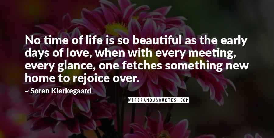 Soren Kierkegaard Quotes: No time of life is so beautiful as the early days of love, when with every meeting, every glance, one fetches something new home to rejoice over.