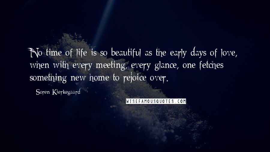 Soren Kierkegaard Quotes: No time of life is so beautiful as the early days of love, when with every meeting, every glance, one fetches something new home to rejoice over.